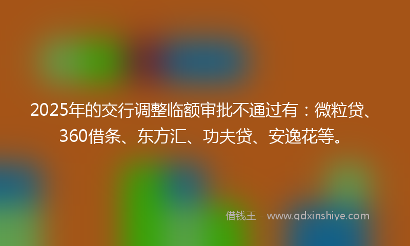 2025年的交行调整临额审批不通过有：微粒贷、360借条、东方汇、功夫贷、安逸花等。
