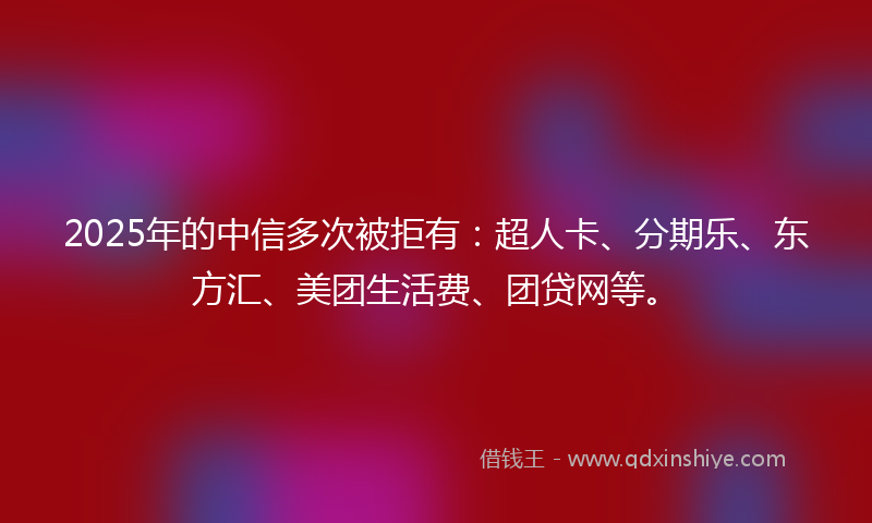 2025年的中信多次被拒有：超人卡、分期乐、东方汇、美团生活费、团贷网等。
