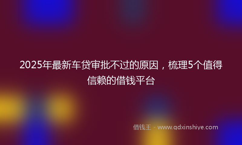 2025年最新车贷审批不过的原因，梳理5个值得信赖的借钱平台