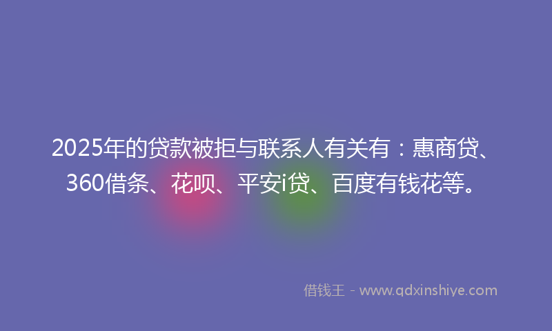 2025年的贷款被拒与联系人有关有：惠商贷、360借条、花呗、平安i贷、百度有钱花等。