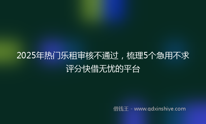 2025年热门乐租审核不通过，梳理5个急用不求评分快借无忧的平台
