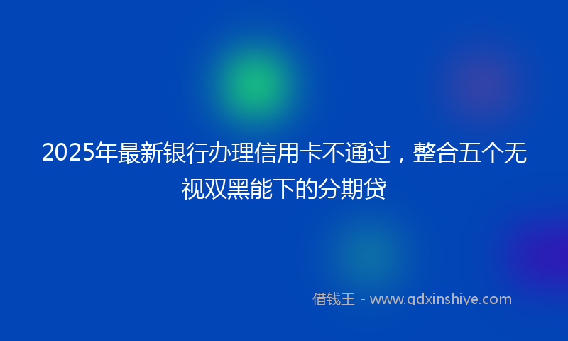2025年最新银行办理信用卡不通过，整合五个无视双黑能下的分期贷