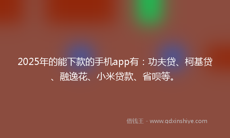 2025年的能下款的手机app有：功夫贷、柯基贷、融逸花、小米贷款、省呗等。