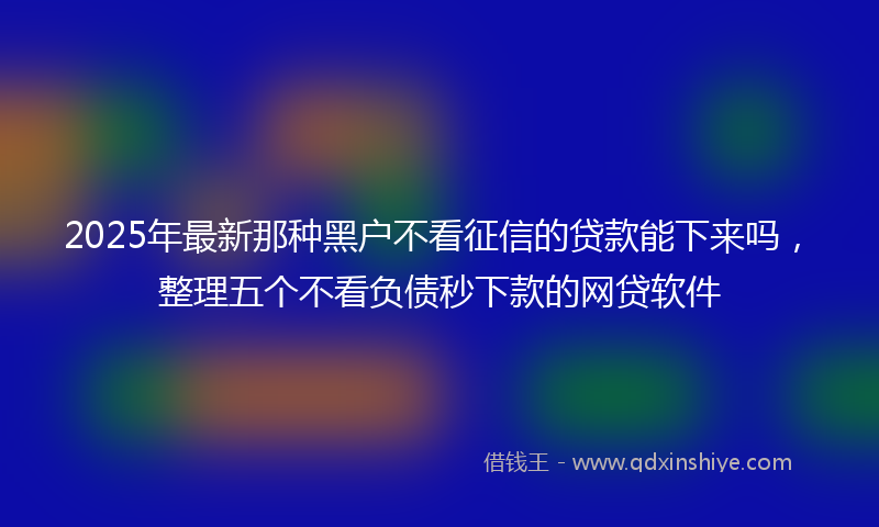 2025年最新那种黑户不看征信的贷款能下来吗,整理五个不看负债秒下款的网贷软件