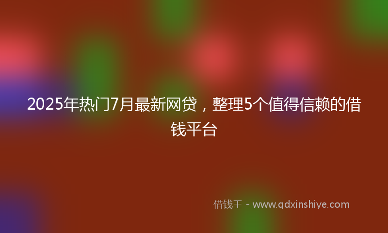 2025年热门7月最新网贷，整理5个值得信赖的借钱平台