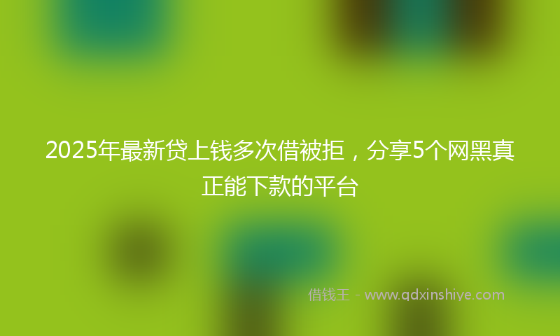 2025年最新贷上钱多次借被拒，分享5个网黑真正能下款的平台