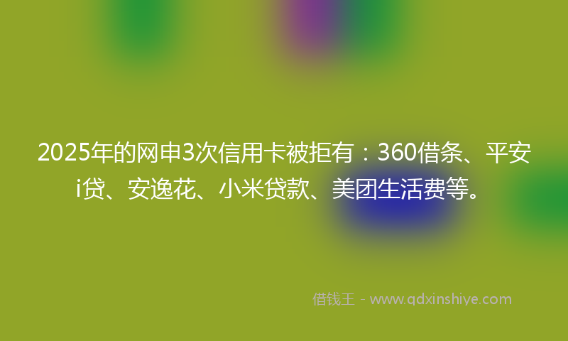 2025年的网申3次信用卡被拒有：360借条、平安i贷、安逸花、小米贷款、美团生活费等。