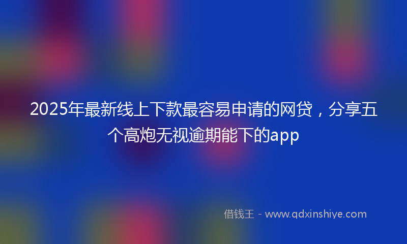 2025年最新线上下款最容易申请的网贷，分享五个高炮无视逾期能下的app
