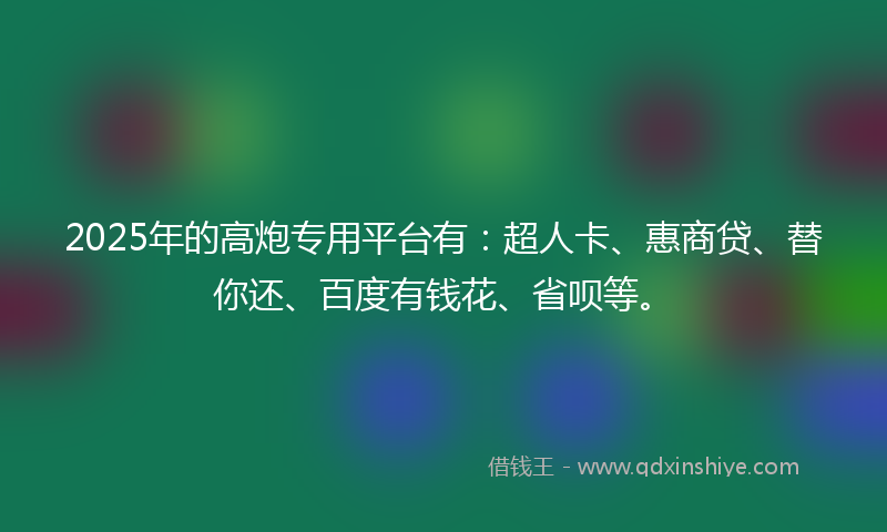 2025年的高炮专用平台有：超人卡、惠商贷、替你还、百度有钱花、省呗等。