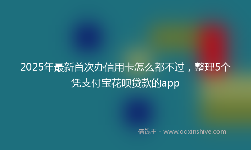 2025年最新首次办信用卡怎么都不过，整理5个凭支付宝花呗贷款的app