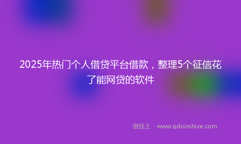 2025年热门个人借贷平台借款，整理5个征信花了能网贷的软件