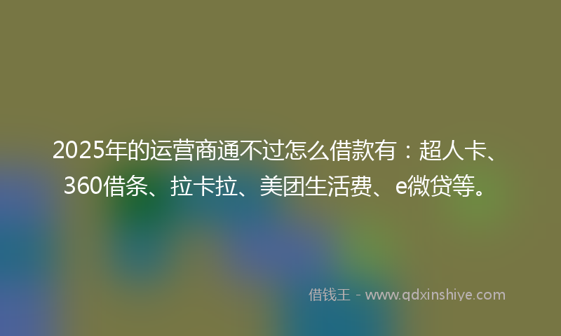 2025年的运营商通不过怎么借款有：超人卡、360借条、拉卡拉、美团生活费、e微贷等。