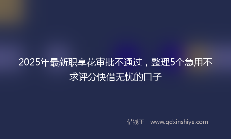 2025年最新职享花审批不通过，整理5个急用不求评分快借无忧的口子