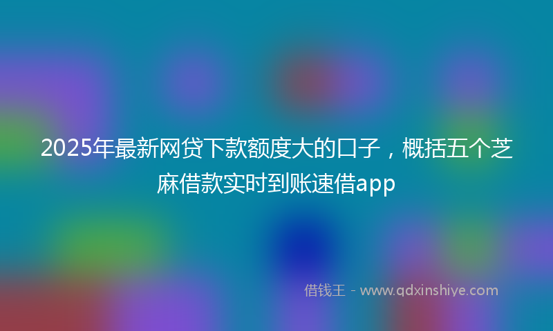 2025年最新网贷下款额度大的口子，概括五个芝麻借款实时到账速借app