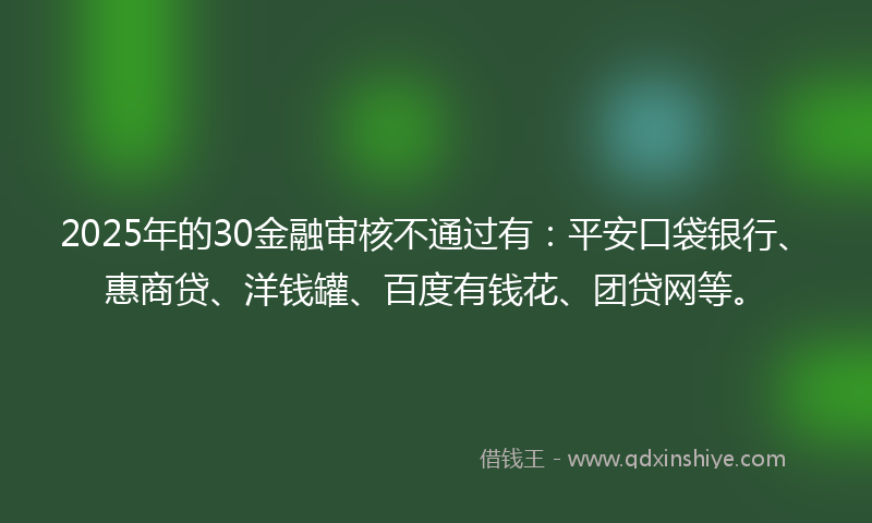 2025年的30金融审核不通过有：平安口袋银行、惠商贷、洋钱罐、百度有钱花、团贷网等。
