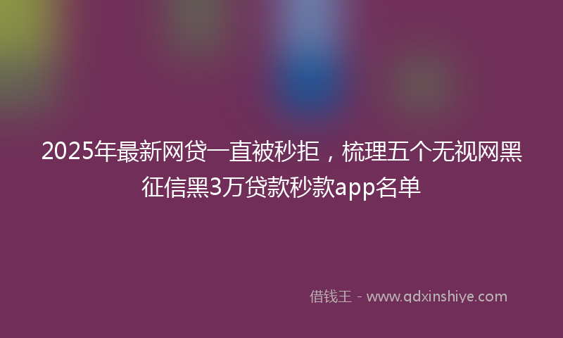 2025年最新网贷一直被秒拒，梳理五个无视网黑征信黑3万贷款秒款app名单