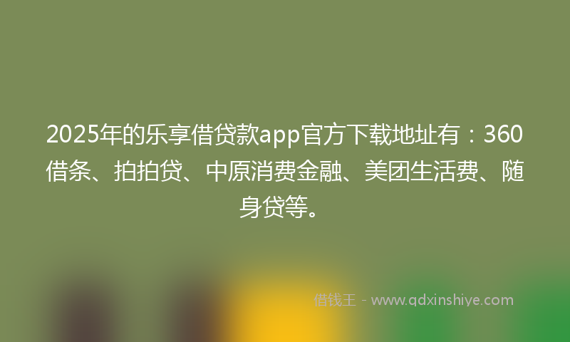 2025年的乐享借贷款app官方下载地址有：360借条、拍拍贷、中原消费金融、美团生活费、随身贷等。