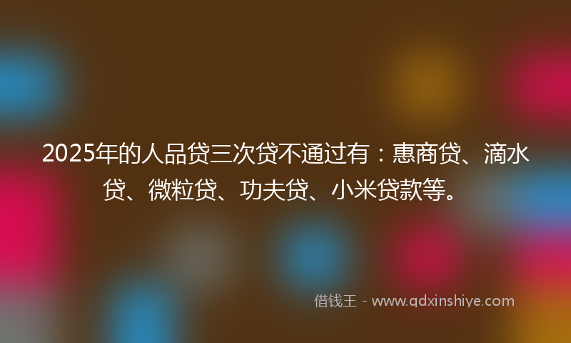 2025年的人品贷三次贷不通过有：惠商贷、滴水贷、微粒贷、功夫贷、小米贷款等。