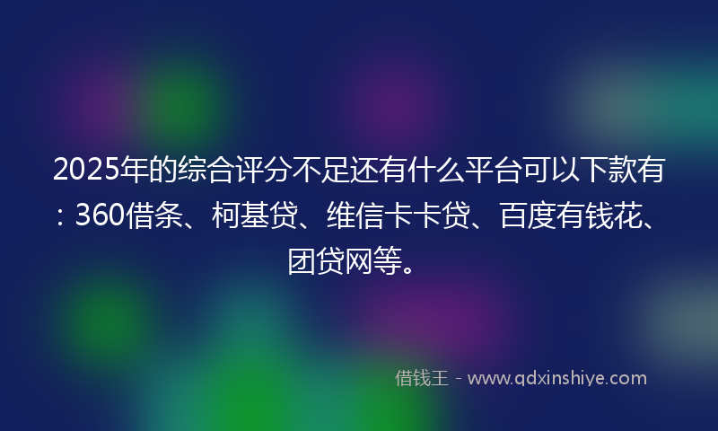 2025年的综合评分不足还有什么平台可以下款有：360借条、柯基贷、维信卡卡贷、百度有钱花、团贷网等。