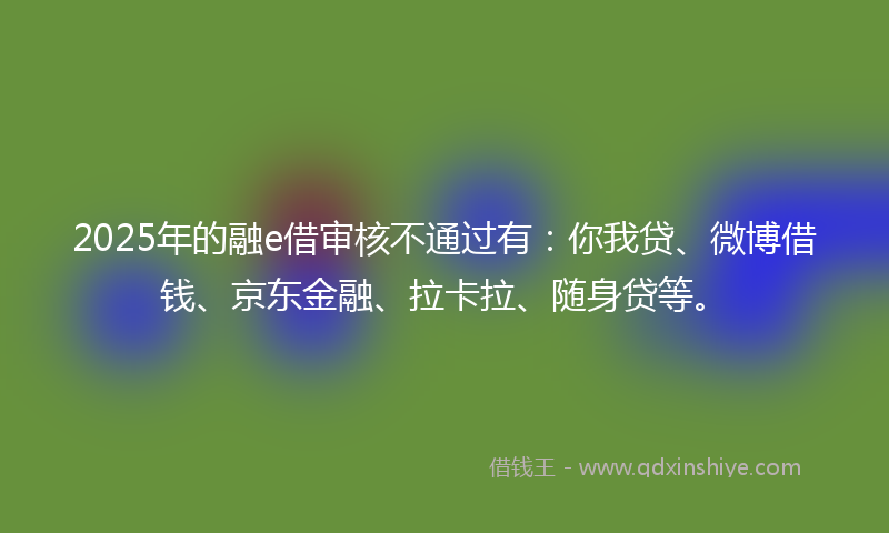 2025年的融e借审核不通过有：你我贷、微博借钱、京东金融、拉卡拉、随身贷等。