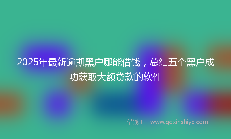 2025年最新逾期黑户哪能借钱，总结五个黑户成功获取大额贷款的软件