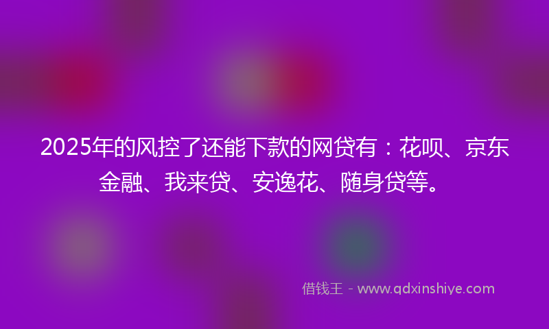 2025年的风控了还能下款的网贷有：花呗、京东金融、我来贷、安逸花、随身贷等。
