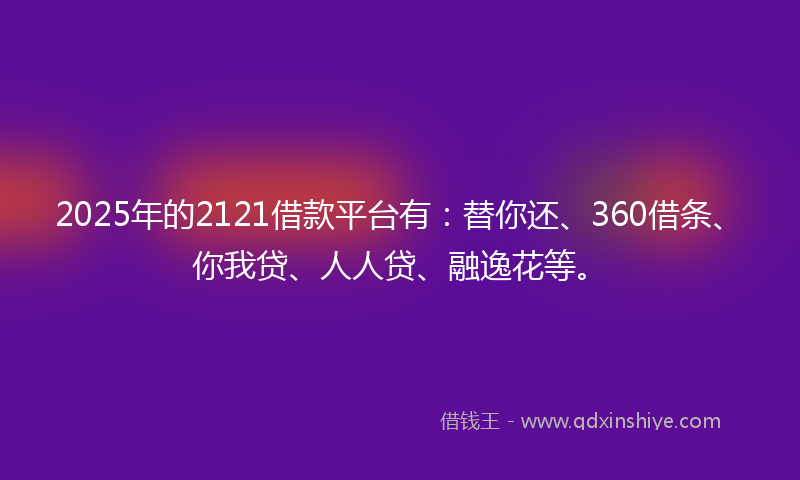 2025年的2121借款平台有：替你还、360借条、你我贷、人人贷、融逸花等。
