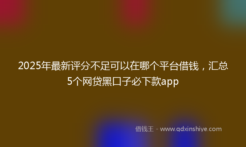 2025年最新评分不足可以在哪个平台借钱，汇总5个网贷黑口子必下款app