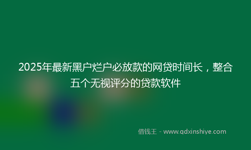 2025年最新黑户烂户必放款的网贷时间长，整合五个无视评分的贷款软件