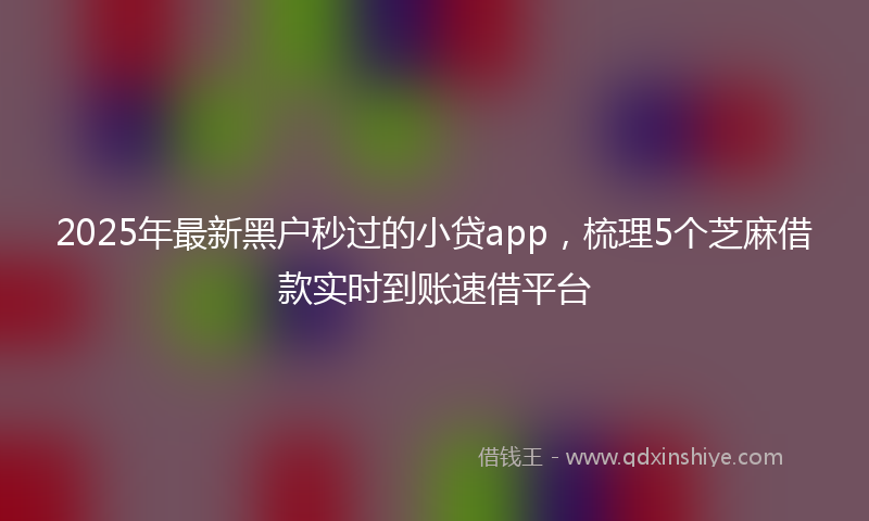 2025年最新黑户秒过的小贷app，梳理5个芝麻借款实时到账速借平台