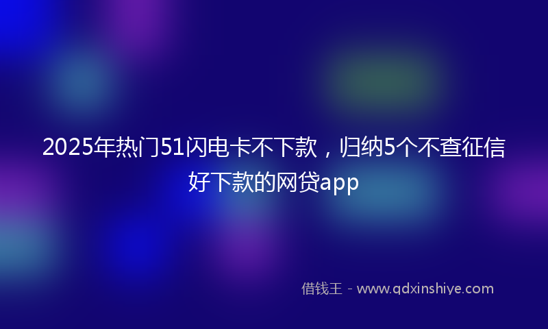 2025年热门51闪电卡不下款，归纳5个不查征信好下款的网贷app