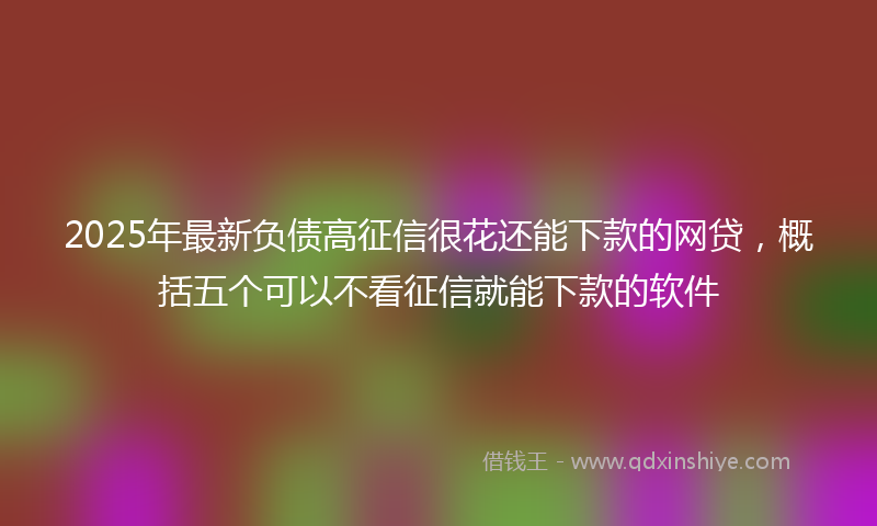 2025年最新负债高征信很花还能下款的网贷，概括五个可以不看征信就能下款的软件