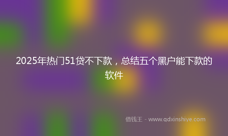 2025年热门51贷不下款，总结五个黑户能下款的软件