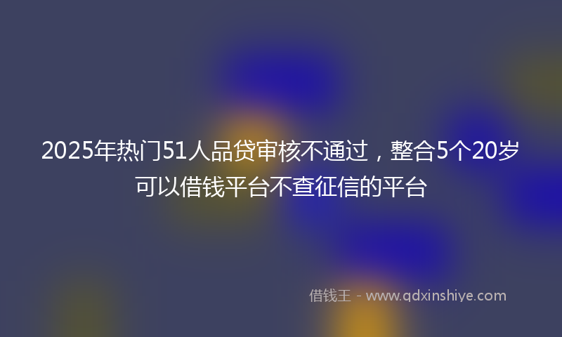 2025年热门51人品贷审核不通过，整合5个20岁可以借钱平台不查征信的平台