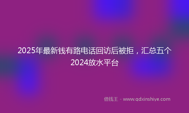 2025年最新钱有路电话回访后被拒，汇总五个2024放水平台