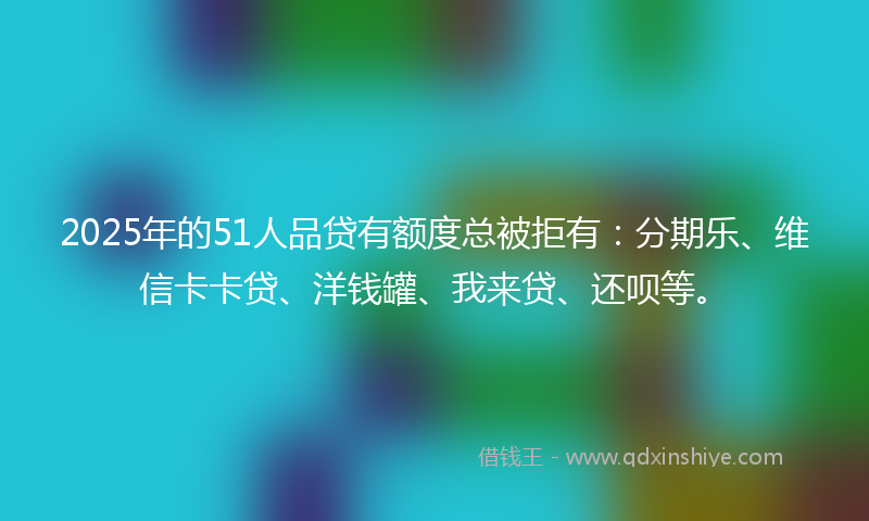 2025年的51人品贷有额度总被拒有：分期乐、维信卡卡贷、洋钱罐、我来贷、还呗等。