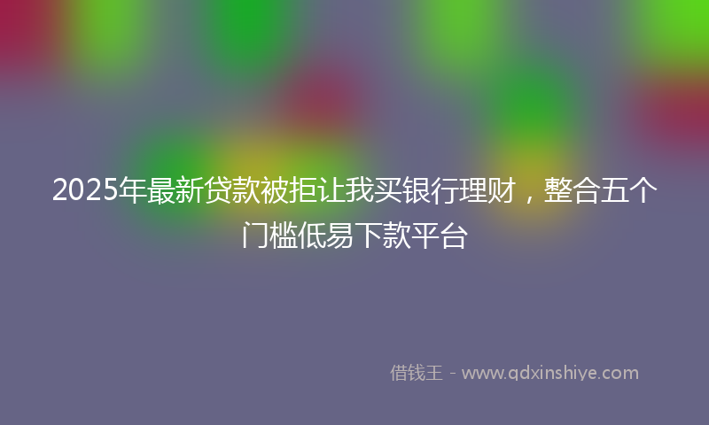 2025年最新贷款被拒让我买银行理财，整合五个门槛低易下款平台