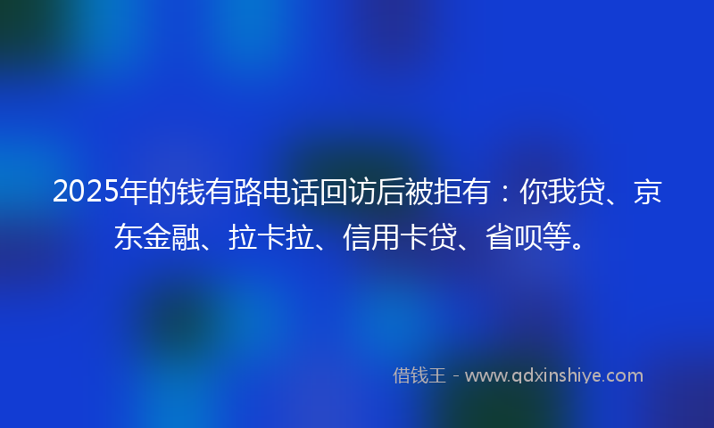 2025年的钱有路电话回访后被拒有：你我贷、京东金融、拉卡拉、信用卡贷、省呗等。