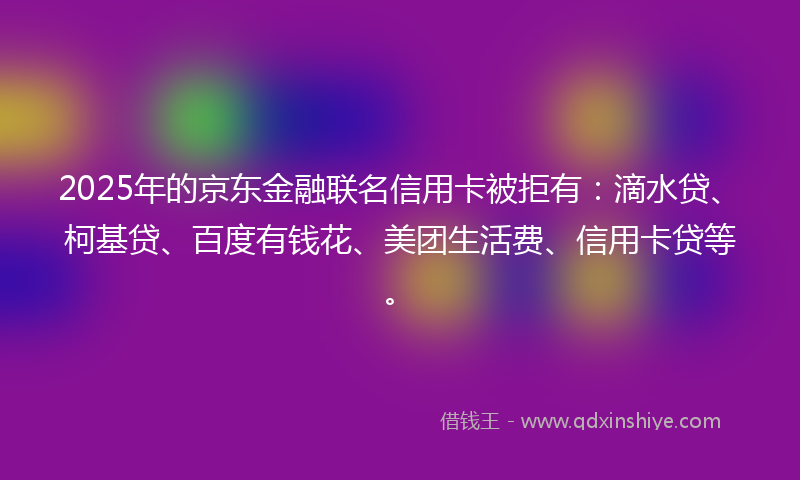 2025年的京东金融联名信用卡被拒有：滴水贷、柯基贷、百度有钱花、美团生活费、信用卡贷等。