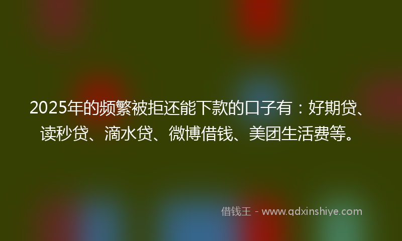 2025年的频繁被拒还能下款的口子有：好期贷、读秒贷、滴水贷、微博借钱、美团生活费等。