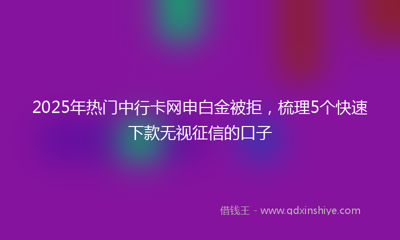 2025年热门中行卡网申白金被拒，梳理5个快速下款无视征信的口子
