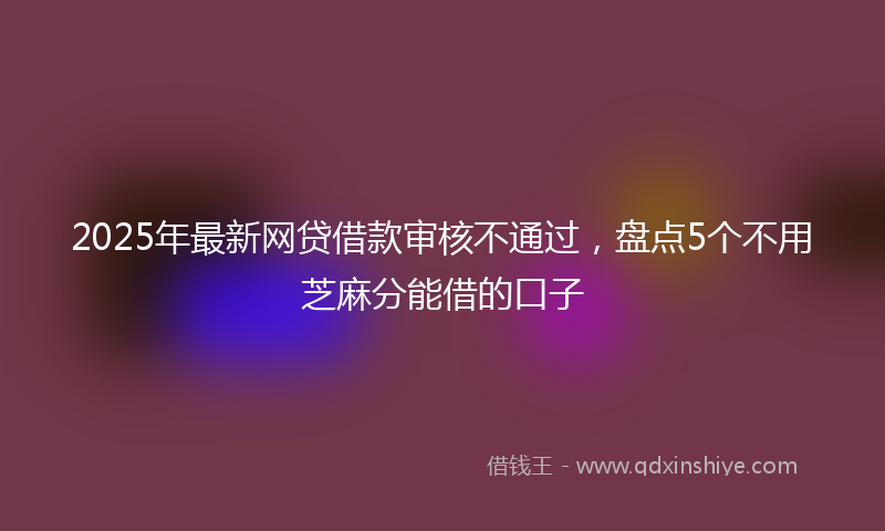 2025年最新网贷借款审核不通过，盘点5个不用芝麻分能借的口子