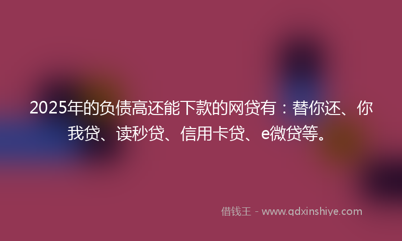 2025年的负债高还能下款的网贷有：替你还、你我贷、读秒贷、信用卡贷、e微贷等。
