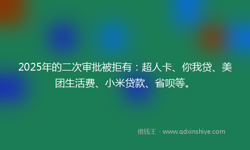 2025年的二次审批被拒有：超人卡、你我贷、美团生活费、小米贷款、省呗等。