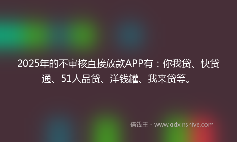 2025年的不审核直接放款APP有：你我贷、快贷通、51人品贷、洋钱罐、我来贷等。