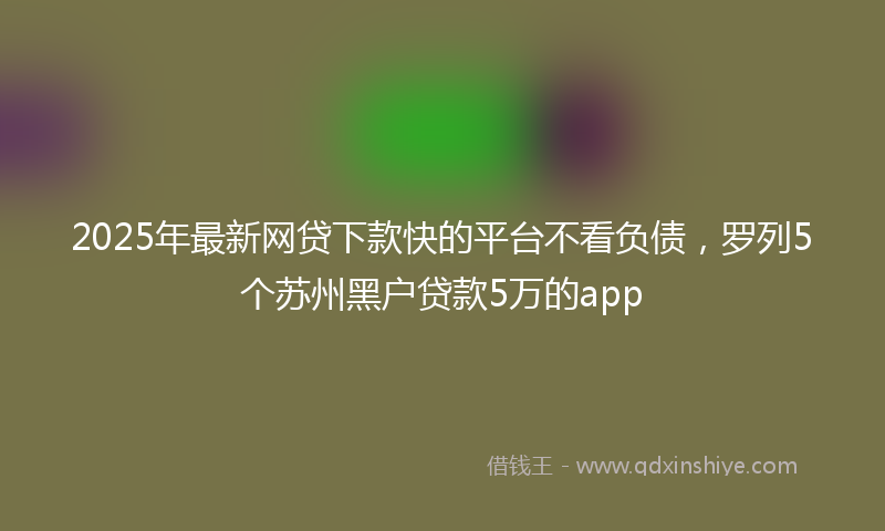 2025年最新网贷下款快的平台不看负债，罗列5个苏州黑户贷款5万的app