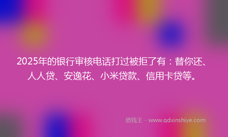 2025年的银行审核电话打过被拒了有：替你还、人人贷、安逸花、小米贷款、信用卡贷等。