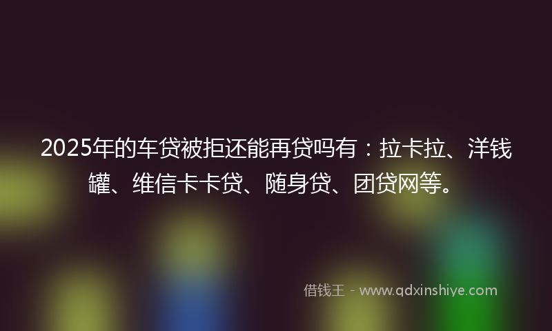 2025年的车贷被拒还能再贷吗有：拉卡拉、洋钱罐、维信卡卡贷、随身贷、团贷网等。