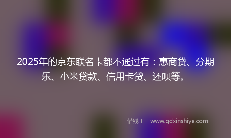 2025年的京东联名卡都不通过有：惠商贷、分期乐、小米贷款、信用卡贷、还呗等。