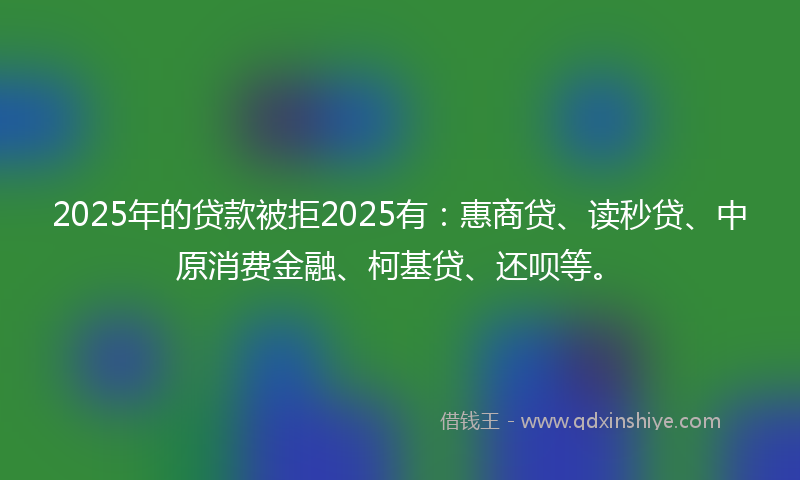 2025年的贷款被拒2025有：惠商贷、读秒贷、中原消费金融、柯基贷、还呗等。